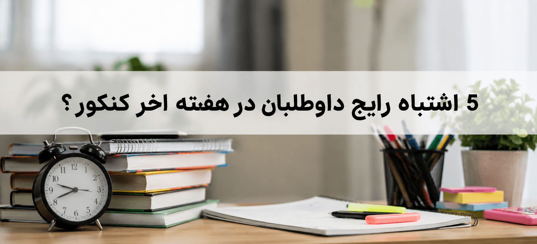 5 اشتباه رایج کنکوری ها در هفته اخر کنکور